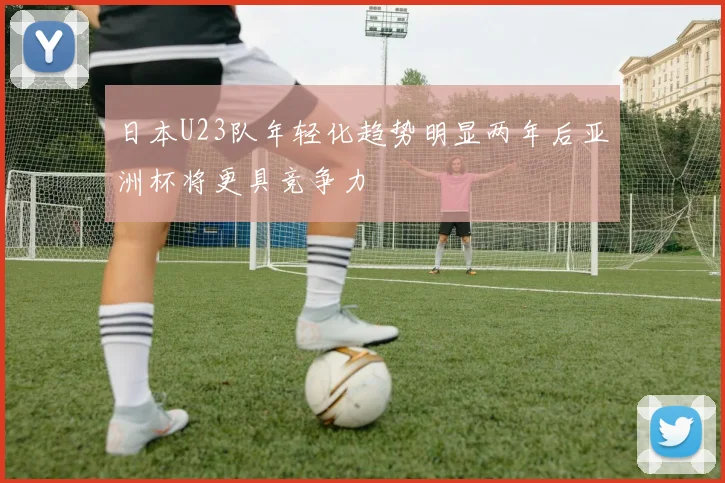 日本U23队年轻化趋势明显两年后亚洲杯将更具竞争力