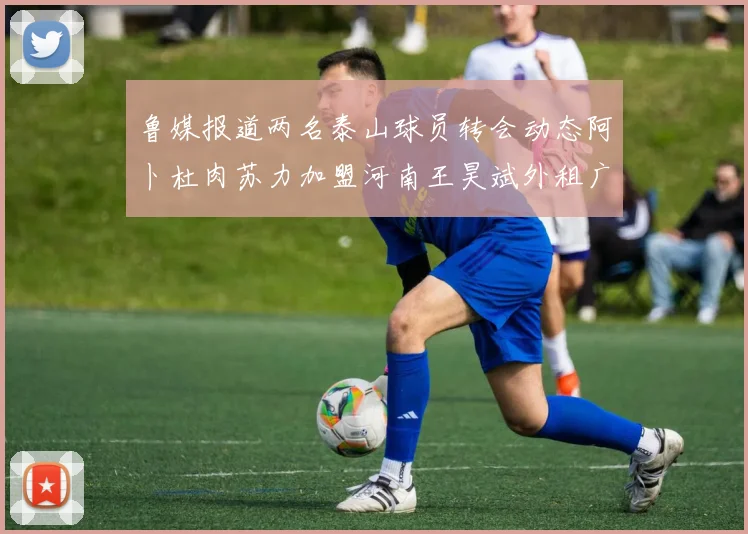鲁媒报道两名泰山球员转会动态阿卜杜肉苏力加盟河南王昊斌外租广州豹