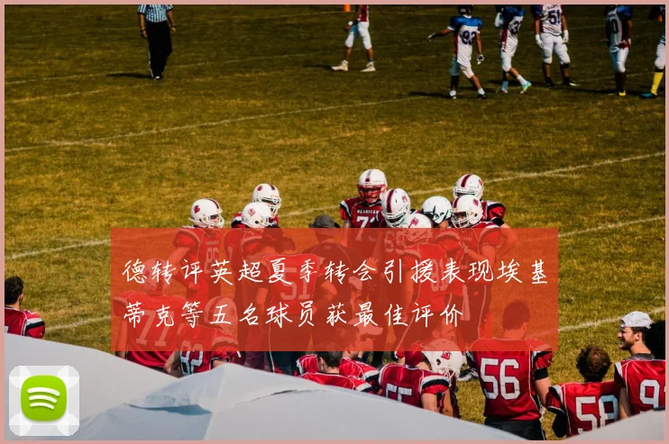 德转评英超夏季转会引援表现埃基蒂克等五名球员获最佳评价