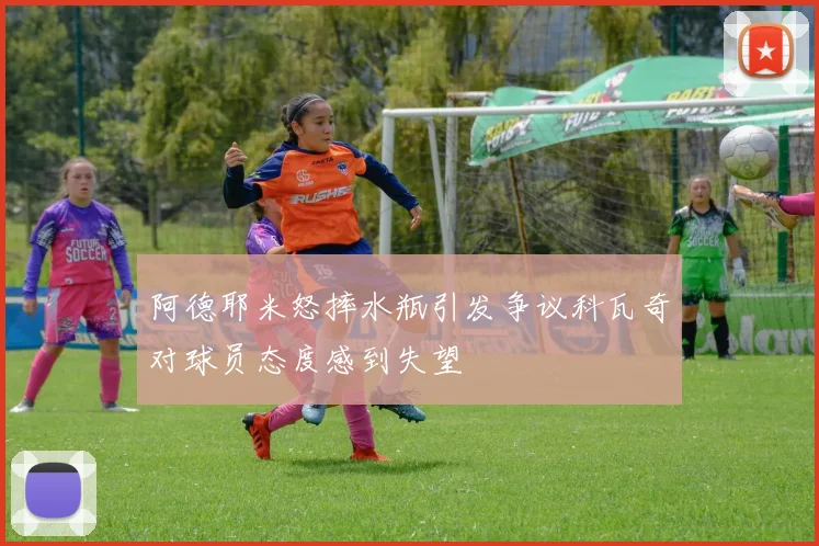 阿德耶米怒摔水瓶引发争议科瓦奇对球员态度感到失望