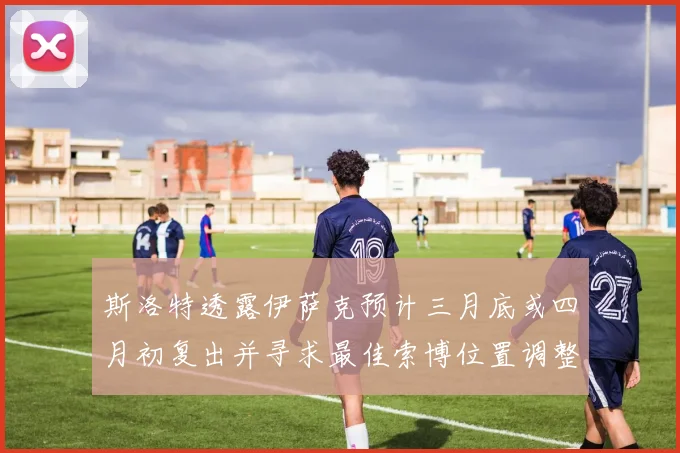 斯洛特透露伊萨克预计三月底或四月初复出并寻求最佳索博位置调整方案