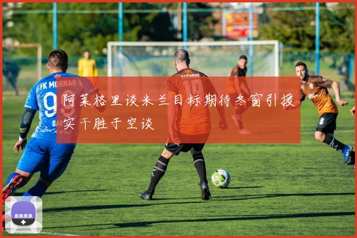 阿莱格里谈米兰目标期待冬窗引援实干胜于空谈