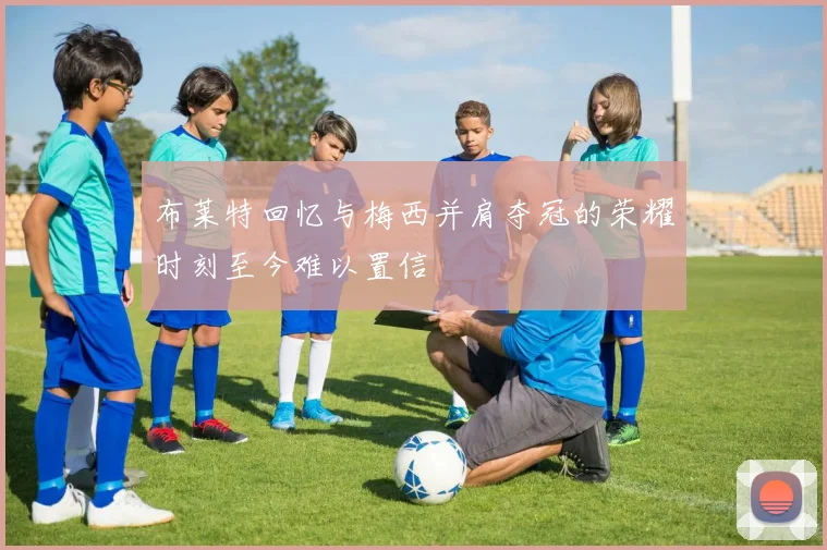 布莱特回忆与梅西并肩夺冠的荣耀时刻至今难以置信