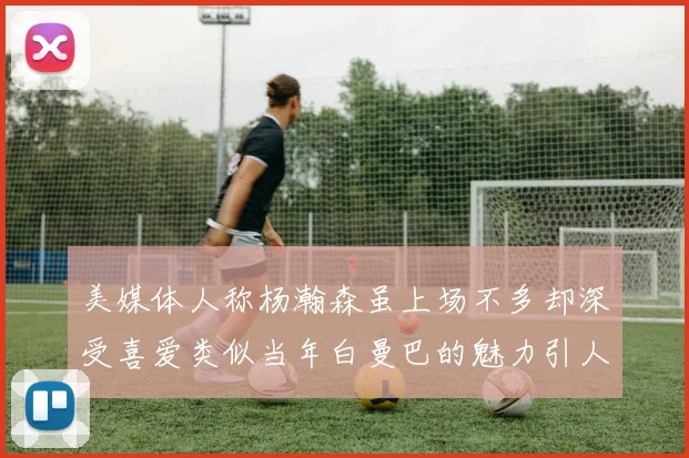 美媒体人称杨瀚森虽上场不多却深受喜爱类似当年白曼巴的魅力引人瞩目