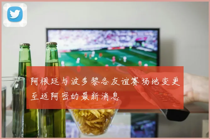 阿根廷与波多黎各友谊赛场地变更至迈阿密的最新消息