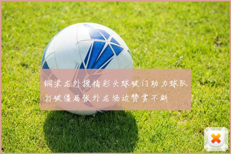 铜梁龙外援精彩头球破门助力球队打破僵局张外龙场边赞赏不断