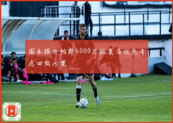 国米报价帕斯6000万欧皇马优先考虑回购方案