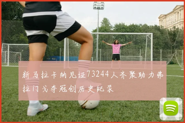 新马拉卡纳见证73244人齐聚助力弗拉门戈夺冠创历史纪录