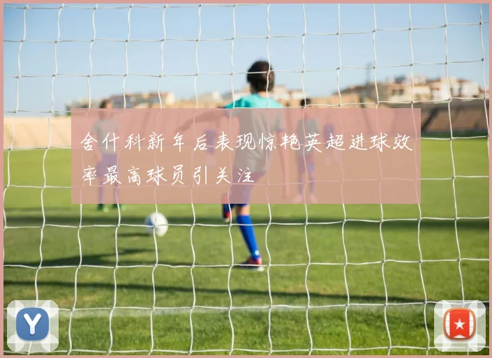 舍什科新年后表现惊艳英超进球效率最高球员引关注