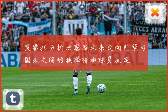 莫雷托分析坎塞洛未来走向巴萨与国米之间的抉择将由球员决定