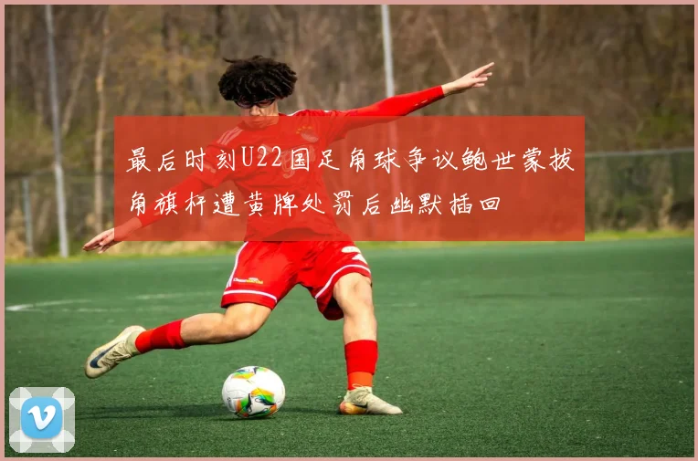 最后时刻U22国足角球争议鲍世蒙拔角旗杆遭黄牌处罚后幽默插回