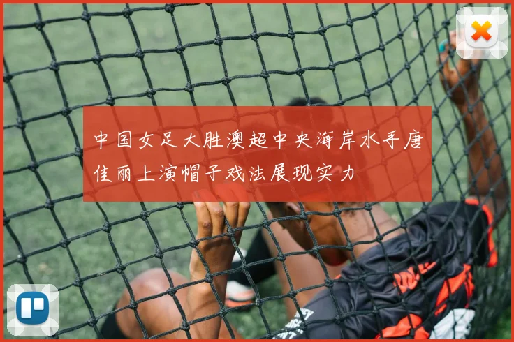 中国女足大胜澳超中央海岸水手唐佳丽上演帽子戏法展现实力