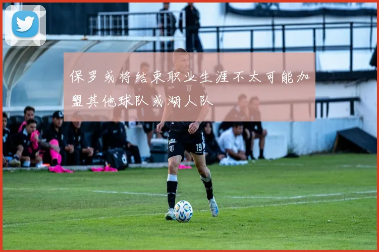 保罗或将结束职业生涯不太可能加盟其他球队或湖人队