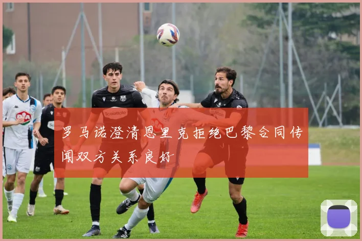 罗马诺澄清恩里克拒绝巴黎合同传闻双方关系良好