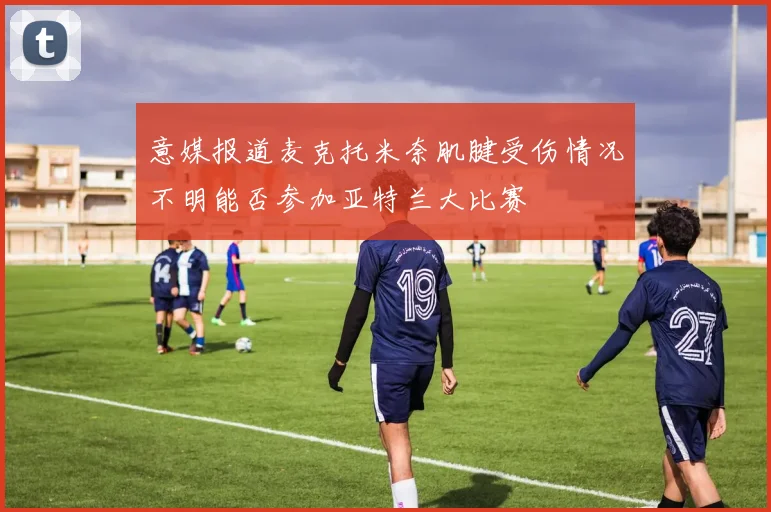 意媒报道麦克托米奈肌腱受伤情况不明能否参加亚特兰大比赛