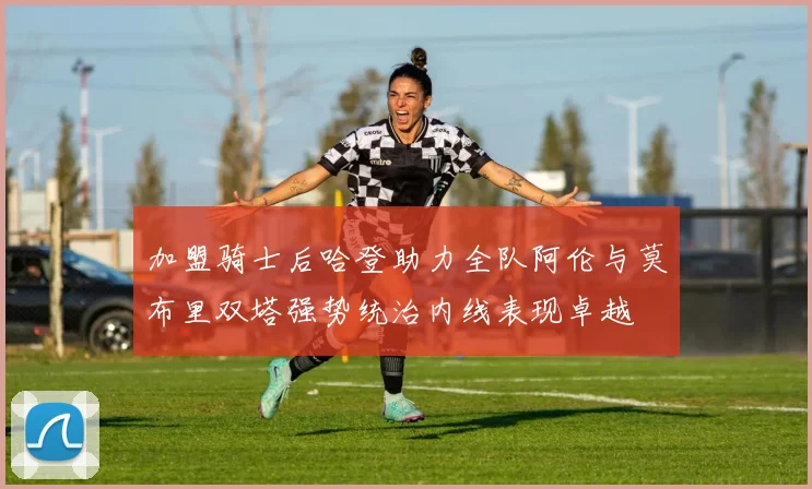 加盟骑士后哈登助力全队阿伦与莫布里双塔强势统治内线表现卓越
