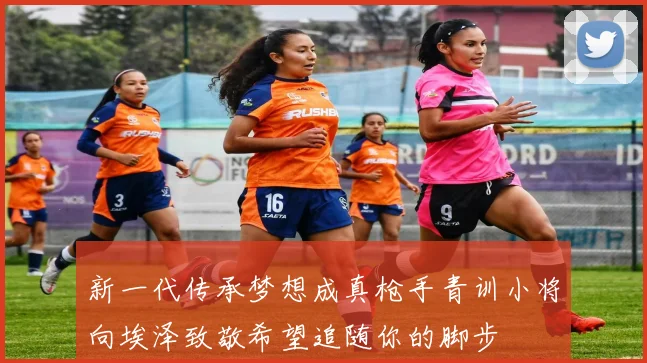 新一代传承梦想成真枪手青训小将向埃泽致敬希望追随你的脚步