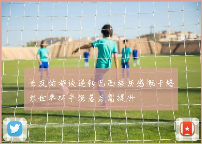 长友佑都谈逆转巴西经历感慨卡塔尔世界杯半场落后需提升