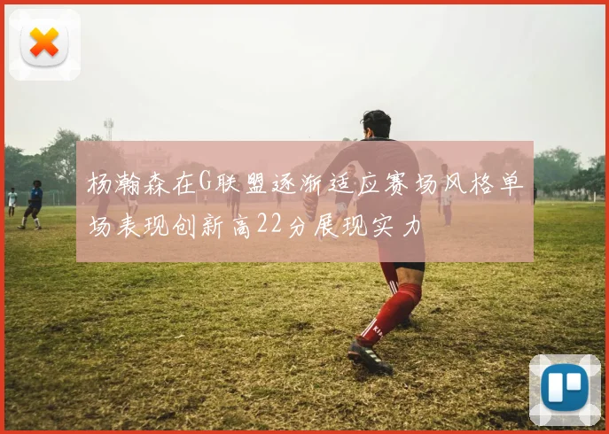 杨瀚森在G联盟逐渐适应赛场风格单场表现创新高22分展现实力