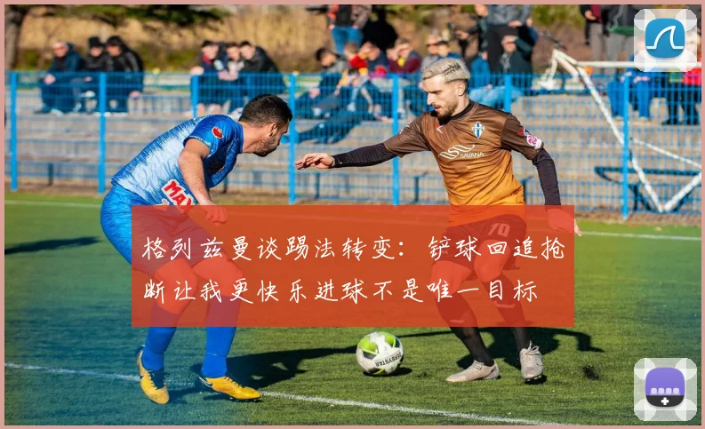 格列兹曼谈踢法转变：铲球回追抢断让我更快乐进球不是唯一目标