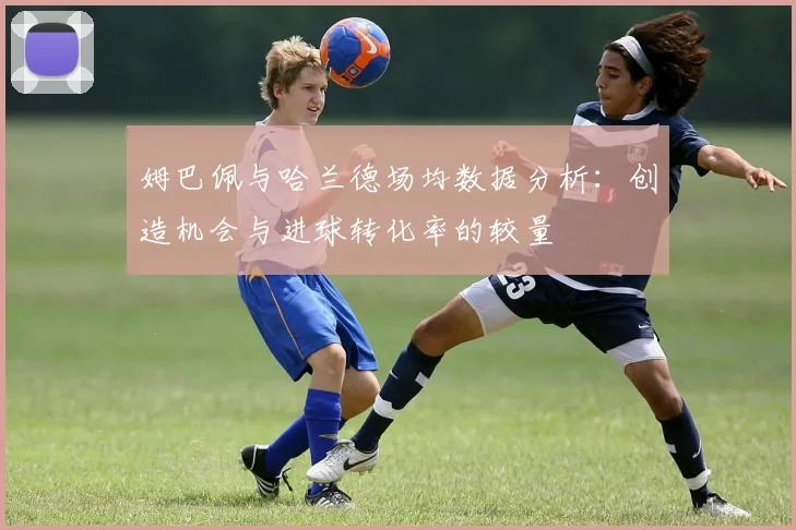 姆巴佩与哈兰德场均数据分析：创造机会与进球转化率的较量