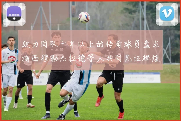 效力同队十年以上的传奇球员盘点梅西穆勒杰拉德等人共同见证辉煌岁月
