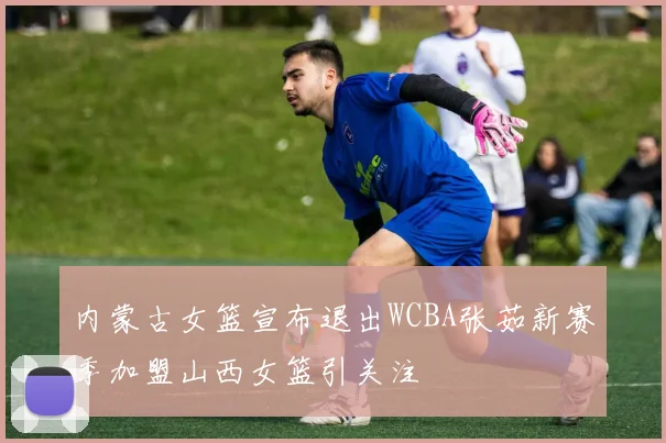 内蒙古女篮宣布退出WCBA张茹新赛季加盟山西女篮引关注