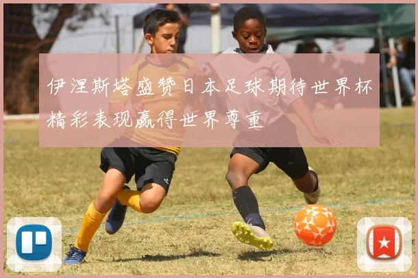 伊涅斯塔盛赞日本足球期待世界杯精彩表现赢得世界尊重